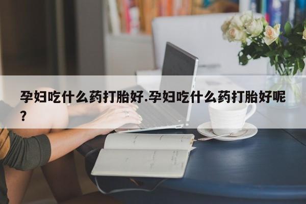 堕胎药购买微信孕妇吃什么药打胎好.孕妇吃什么药打胎好呢？