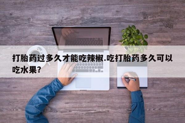 堕胎药购买微信打胎药过多久才能吃辣椒.吃打胎药多久可以吃水果？