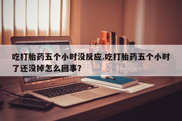 堕胎药购买微信吃打胎药五个小时没反应.吃打胎药五个小时了还没掉怎么回事？
