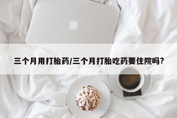 堕胎药购买微信三个月用打胎药/三个月打胎吃药要住院吗?