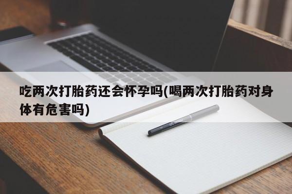 堕胎药购买微信吃两次打胎药还会怀孕吗(喝两次打胎药对身体有危害吗)