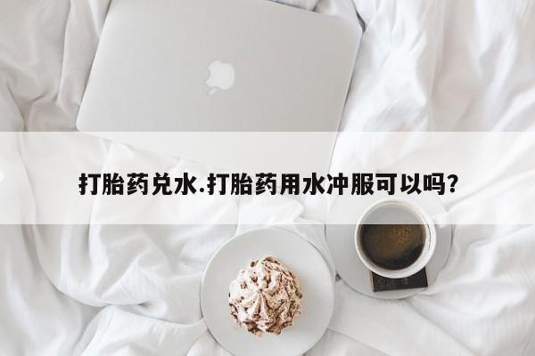 堕胎药购买微信打胎药兑水.打胎药用水冲服可以吗？