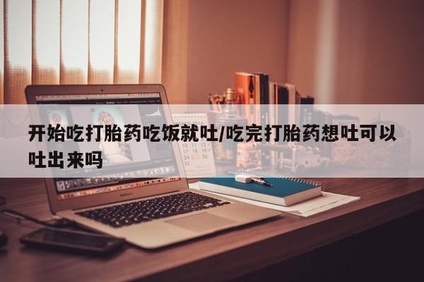 堕胎药购买微信开始吃打胎药吃饭就吐/吃完打胎药想吐可以吐出来吗