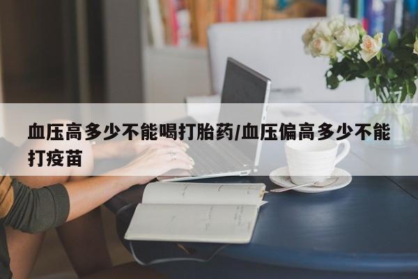堕胎药购买微信血压高多少不能喝打胎药/血压偏高多少不能打疫苗