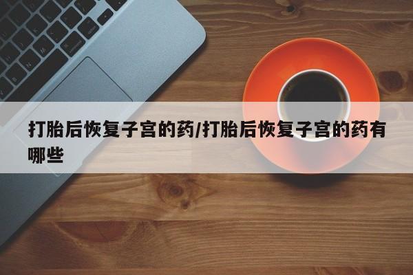 堕胎药购买微信打胎后恢复子宫的药/打胎后恢复子宫的药有哪些