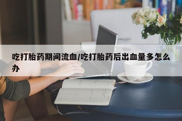 堕胎药购买微信吃打胎药期间流血/吃打胎药后出血量多怎么办
