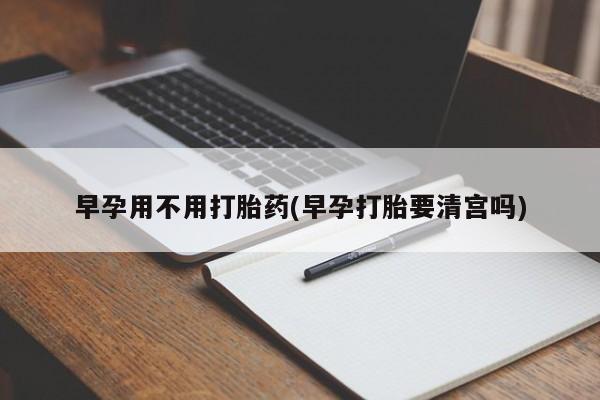 堕胎药购买微信早孕用不用打胎药(早孕打胎要清宫吗)