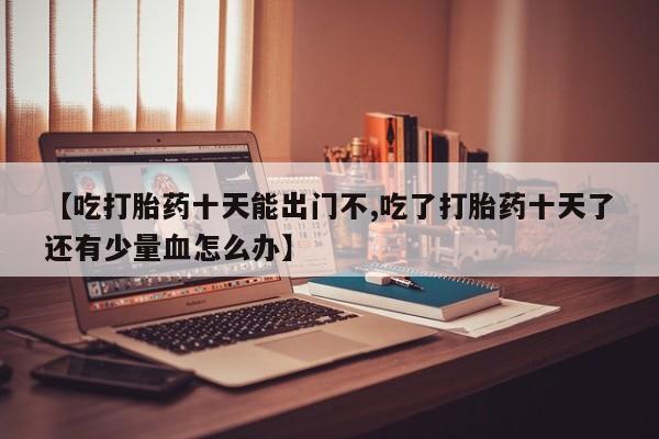 堕胎药购买微信【吃打胎药十天能出门不,吃了打胎药十天了还有少量血怎么办】