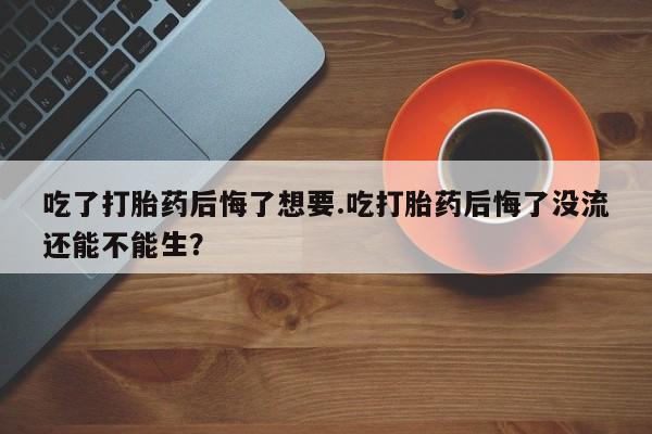 堕胎药购买微信吃了打胎药后悔了想要.吃打胎药后悔了没流还能不能生？