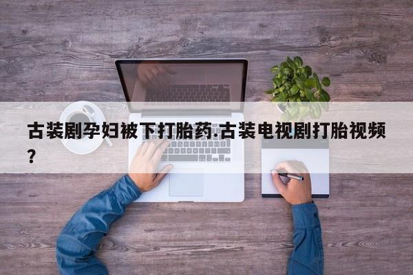 堕胎药购买微信古装剧孕妇被下打胎药.古装电视剧打胎视频？