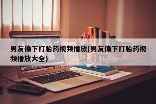 堕胎药购买微信男友偷下打胎药视频播放(男友偷下打胎药视频播放大全)