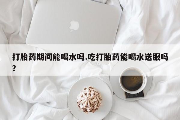 堕胎药购买微信打胎药期间能喝水吗.吃打胎药能喝水送服吗？