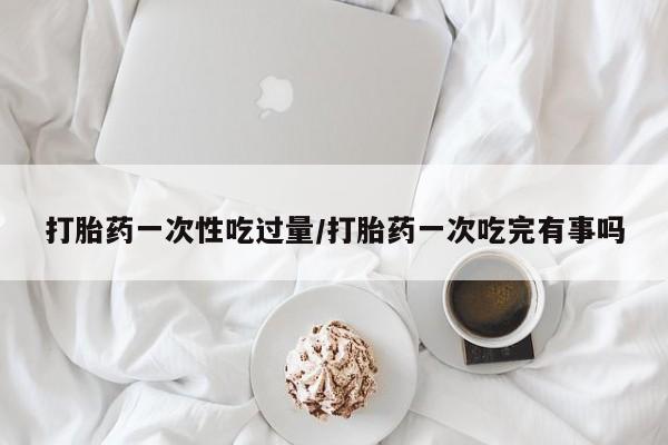 堕胎药购买微信打胎药一次性吃过量/打胎药一次吃完有事吗