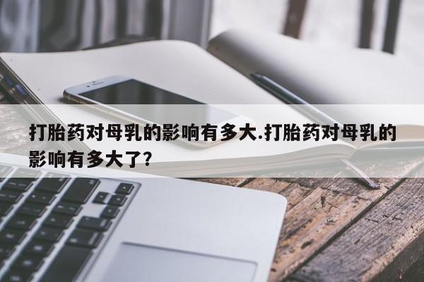 堕胎药购买微信打胎药对母乳的影响有多大.打胎药对母乳的影响有多大了？