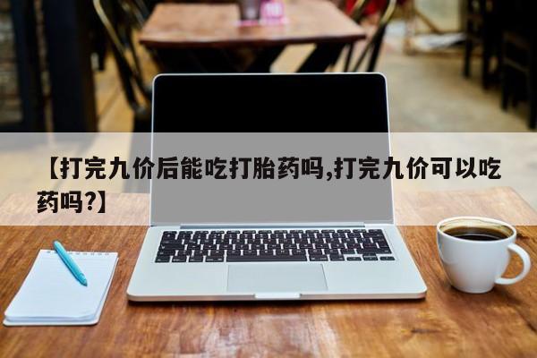 堕胎药购买微信【打完九价后能吃打胎药吗,打完九价可以吃药吗?】