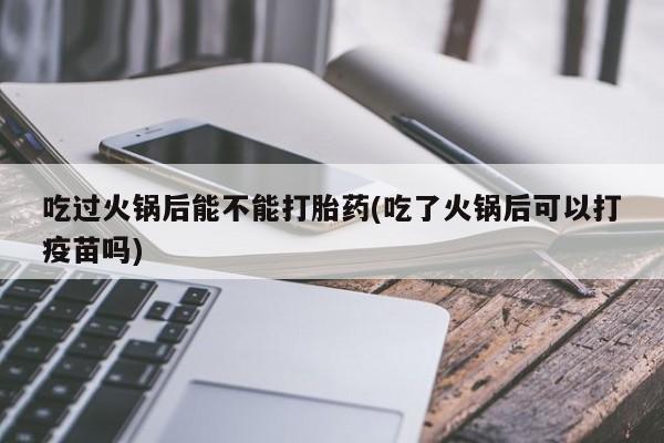 堕胎药购买微信吃过火锅后能不能打胎药(吃了火锅后可以打疫苗吗)