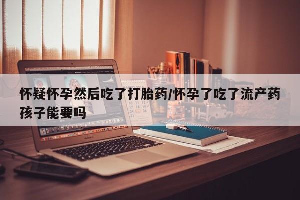 堕胎药购买微信怀疑怀孕然后吃了打胎药/怀孕了吃了流产药孩子能要吗