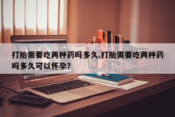 堕胎药购买微信打胎需要吃两种药吗多久.打胎需要吃两种药吗多久可以怀孕？