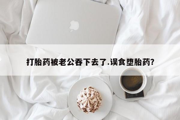 堕胎药购买微信打胎药被老公吞下去了.误食堕胎药？