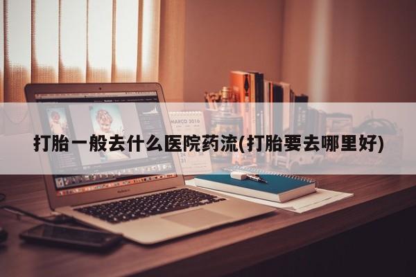堕胎药购买微信打胎一般去什么医院药流(打胎要去哪里好)