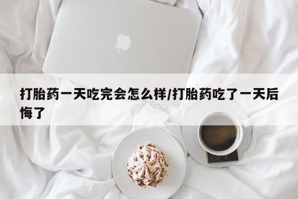 堕胎药购买微信打胎药一天吃完会怎么样/打胎药吃了一天后悔了