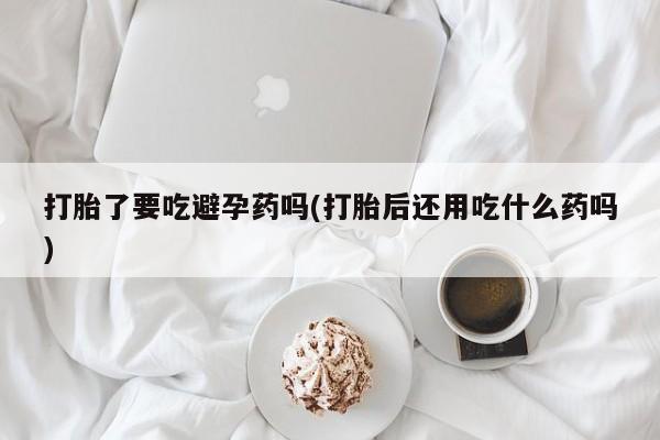 堕胎药购买微信打胎了要吃避孕药吗(打胎后还用吃什么药吗)