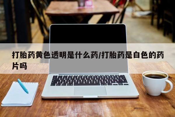 堕胎药购买微信打胎药黄色透明是什么药/打胎药是白色的药片吗
