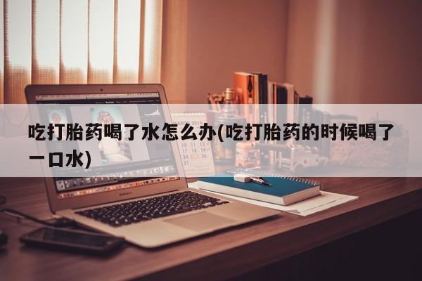 堕胎药购买微信吃打胎药喝了水怎么办(吃打胎药的时候喝了一口水)