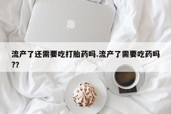 堕胎药购买微信流产了还需要吃打胎药吗.流产了需要吃药吗?？