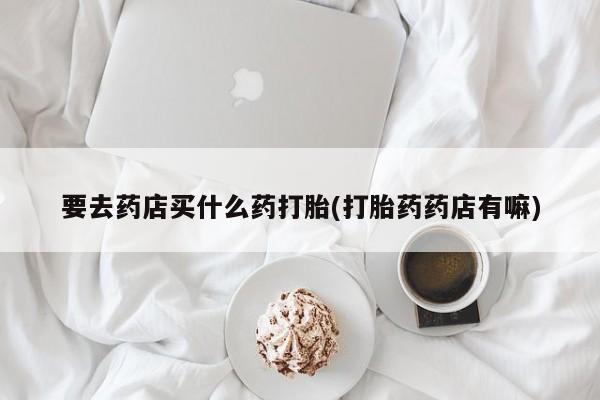 堕胎药购买微信要去药店买什么药打胎(打胎药药店有嘛)