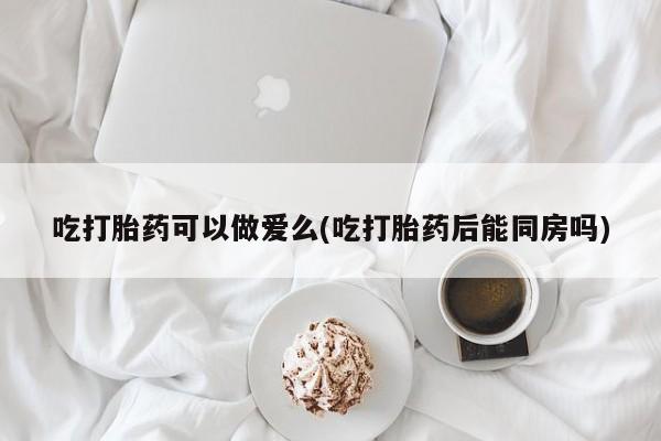 堕胎药购买微信吃打胎药可以做爱么(吃打胎药后能同房吗)
