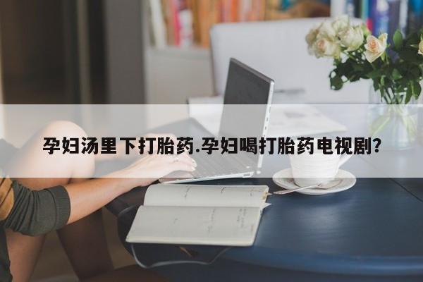 堕胎药购买微信孕妇汤里下打胎药.孕妇喝打胎药电视剧？