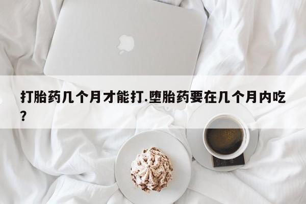 堕胎药购买微信打胎药几个月才能打.堕胎药要在几个月内吃？