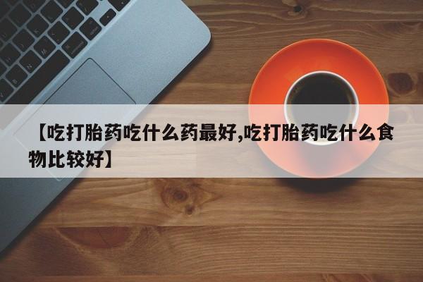 堕胎药购买微信【吃打胎药吃什么药最好,吃打胎药吃什么食物比较好】
