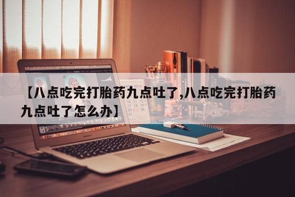 堕胎药购买微信【八点吃完打胎药九点吐了,八点吃完打胎药九点吐了怎么办】