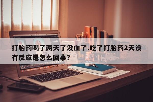 堕胎药购买微信打胎药喝了两天了没血了.吃了打胎药2天没有反应是怎么回事？
