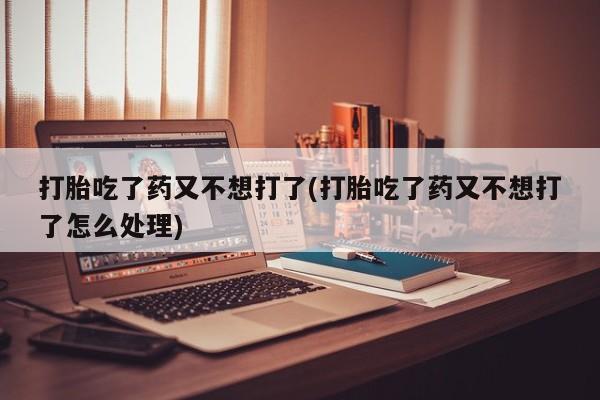 堕胎药购买微信打胎吃了药又不想打了(打胎吃了药又不想打了怎么处理)