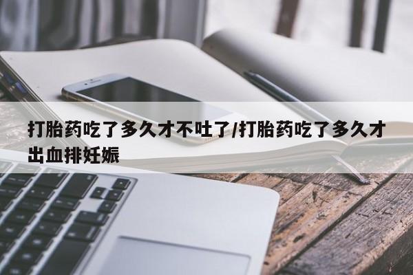 堕胎药购买微信打胎药吃了多久才不吐了/打胎药吃了多久才出血排妊娠