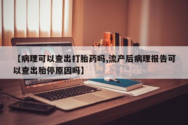 堕胎药购买微信【病理可以查出打胎药吗,流产后病理报告可以查出胎停原因吗】