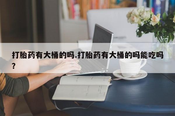 堕胎药购买微信打胎药有大桶的吗.打胎药有大桶的吗能吃吗？