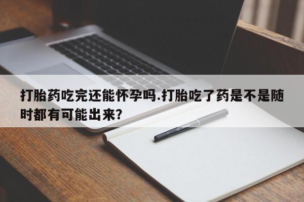 堕胎药购买微信打胎药吃完还能怀孕吗.打胎吃了药是不是随时都有可能出来？