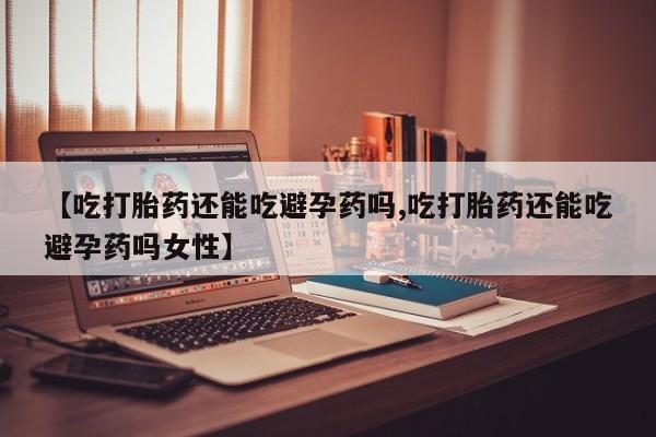 堕胎药购买微信【吃打胎药还能吃避孕药吗,吃打胎药还能吃避孕药吗女性】