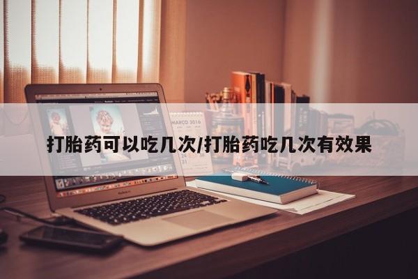 堕胎药购买微信打胎药可以吃几次/打胎药吃几次有效果
