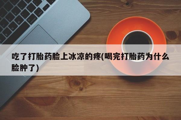 堕胎药购买微信吃了打胎药脸上冰凉的疼(喝完打胎药为什么脸肿了)