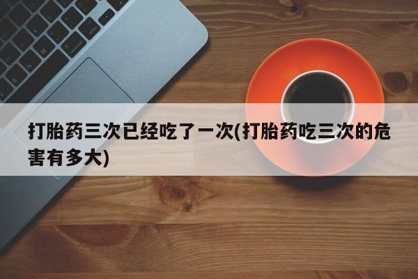 堕胎药购买微信打胎药三次已经吃了一次(打胎药吃三次的危害有多大)