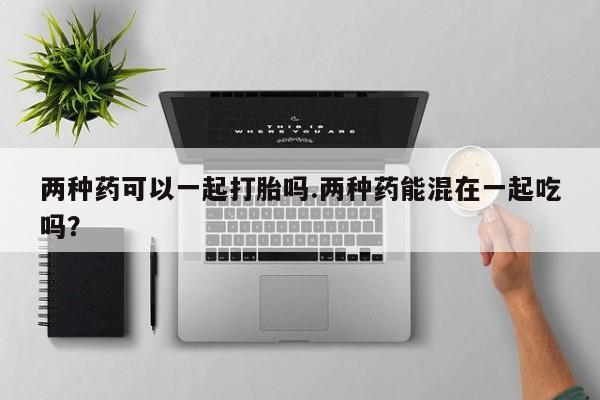 堕胎药购买微信两种药可以一起打胎吗.两种药能混在一起吃吗？