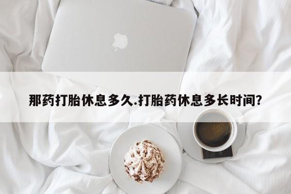 堕胎药购买微信那药打胎休息多久.打胎药休息多长时间？
