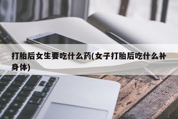 堕胎药购买微信打胎后女生要吃什么药(女子打胎后吃什么补身体)