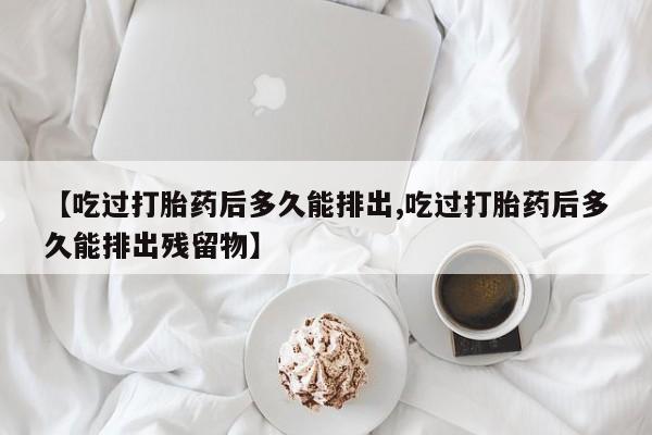 堕胎药购买微信【吃过打胎药后多久能排出,吃过打胎药后多久能排出残留物】