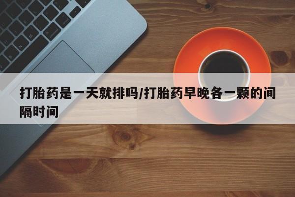 堕胎药购买微信打胎药是一天就排吗/打胎药早晚各一颗的间隔时间
